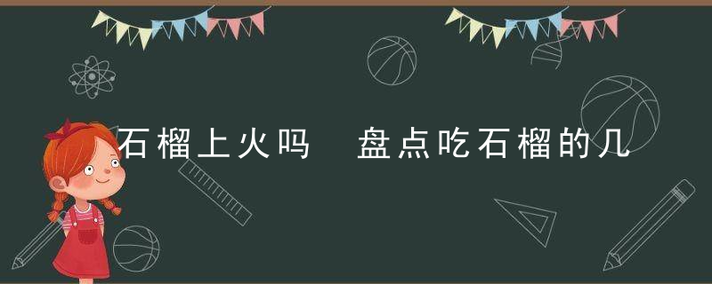 石榴上火吗 盘点吃石榴的几大好处吃石榴上火吗吃石榴的好处石榴一次能吃多少